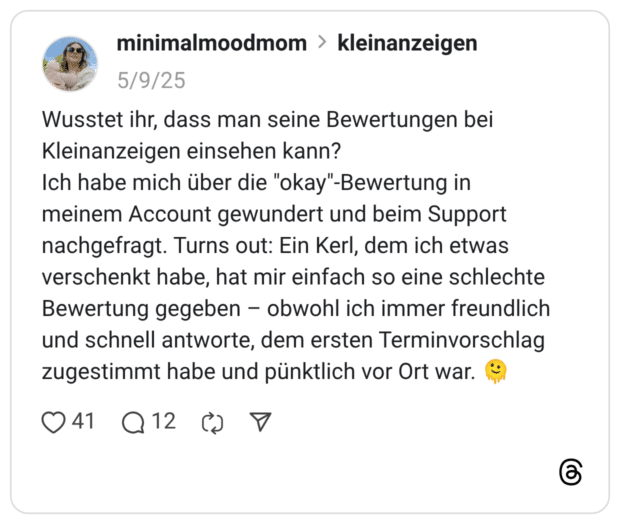 Wusstet ihr, dass man seine Bewertungen bei Kleinanzeigen einsehen kann? Ich habe mich über die "okay"-Bewertung in meinem Account gewundert und beim Support nachgefragt. Turns out: Ein Kerl, dem ich etwas verschenkt habe, hat mir einfach so eine schlechte Bewertung gegeben – obwohl ich immer freundlich und schnell antworte, dem ersten Terminvorschlag zugestimmt habe und pünktlich vor Ort war.