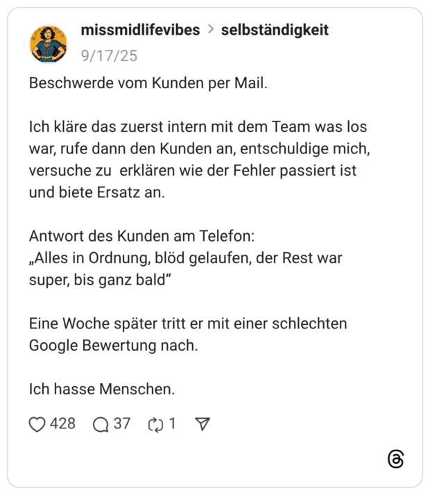 Beschwerde vom Kunden per Mail. Ich kläre das zuerst intern mit dem Team was los war, rufe dann den Kunden an, entschuldige mich, versuche zu erklären wie der Fehler passiert ist und biete Ersatz an. Antwort des Kunden am Telefon: „Alles in Ordnung, blöd gelaufen, der Rest war super, bis ganz bald“ Eine Woche später tritt er mit einer schlechten Google Bewertung nach. Ich hasse Menschen.