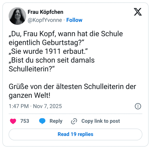 „Du, Frau Kopf, wann hat die Schule eigentlich Geburtstag?“ „Sie wurde 1911 erbaut.“ „Bist du schon seit damals Schulleiterin?“ Grüße von der ältesten Schulleiterin der ganzen Welt!