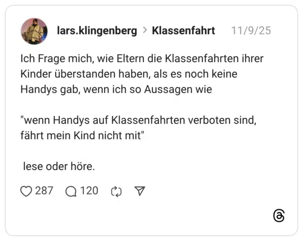 Ich Frage mich, wie Eltern die Klassenfahrten ihrer Kinder überstanden haben, als es noch keine Handys gab, wenn ich so Aussagen wie "wenn Handys auf Klassenfahrten verboten sind, fährt mein Kind nicht mit" lese oder höre.
