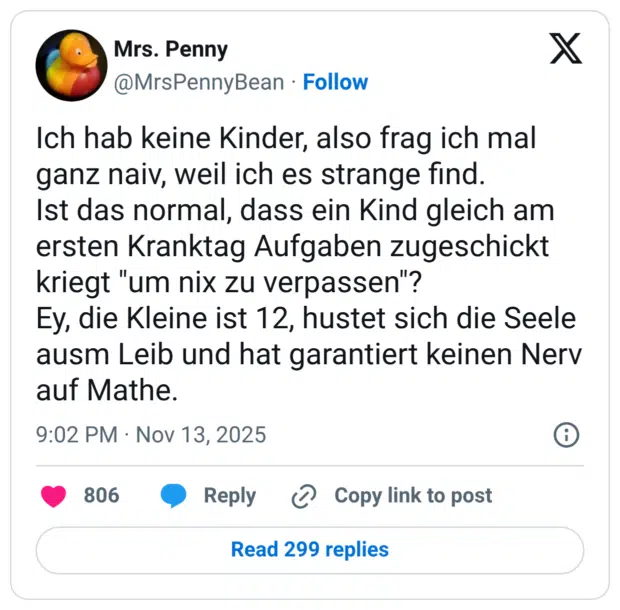 Ich hab keine Kinder, also frag ich mal ganz naiv, weil ich es strange find. Ist das normal, dass ein Kind gleich am ersten Kranktag Aufgaben zugeschickt kriegt "um nix zu verpassen"? Ey, die Kleine ist 12, hustet sich die Seele ausm Leib und hat garantiert keinen Nerv auf Mathe.