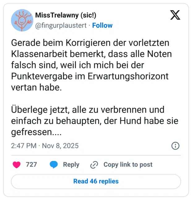 Gerade beim Korrigieren der vorletzten Klassenarbeit bemerkt, dass alle Noten falsch sind, weil ich mich bei der Punktevergabe im Erwartungshorizont vertan habe. Überlege jetzt, alle zu verbrennen und einfach zu behaupten, der Hund habe sie gefressen....