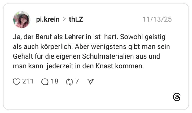 Ja, der Beruf als Lehrer:in ist hart. Sowohl geistig als auch körperlich. Aber wenigstens gibt man sein Gehalt für die eigenen Schulmaterialien aus und man kann jederzeit in den Knast kommen.