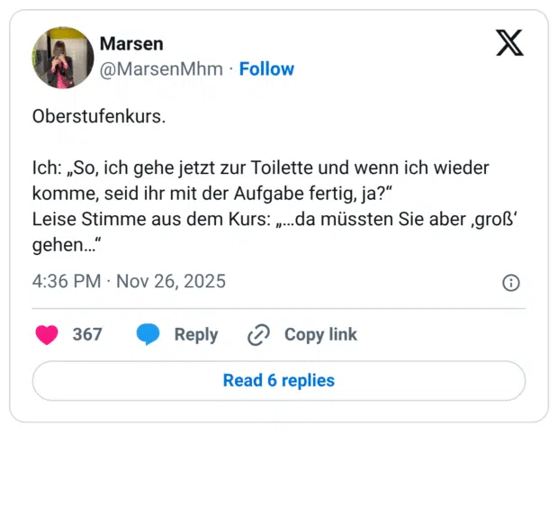 Oberstufenkurs. Ich: „So, ich gehe jetzt zur Toilette und wenn ich wieder komme, seid ihr mit der Aufgabe fertig, ja?“ Leise Stimme aus dem Kurs: „…da müssten Sie aber ‚groß‘ gehen…“