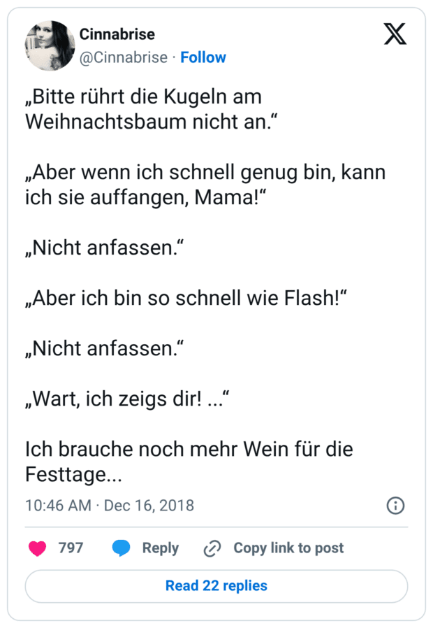 „Bitte rührt die Kugeln am Weihnachtsbaum nicht an.“ „Aber wenn ich schnell genug bin, kann ich sie auffangen, Mama!“ „Nicht anfassen.“ „Aber ich bin so schnell wie Flash!“ „Nicht anfassen.“ „Wart, ich zeigs dir! ...“ Ich brauche noch mehr Wein für die Festtage...