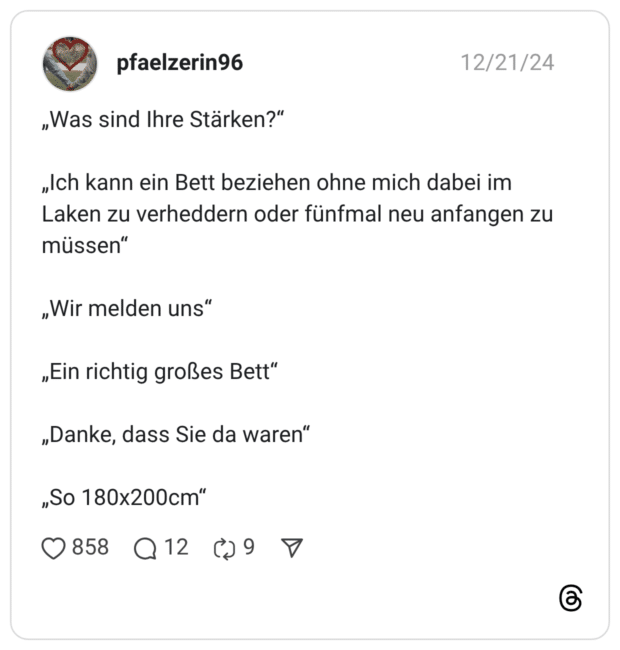 „Was sind Ihre Stärken?“ „Ich kann ein Bett beziehen ohne mich dabei im Laken zu verheddern oder fünfmal neu anfangen zu müssen“ „Wir melden uns“ „Ein richtig großes Bett“ „Danke, dass Sie da waren“ „So 180x200cm“