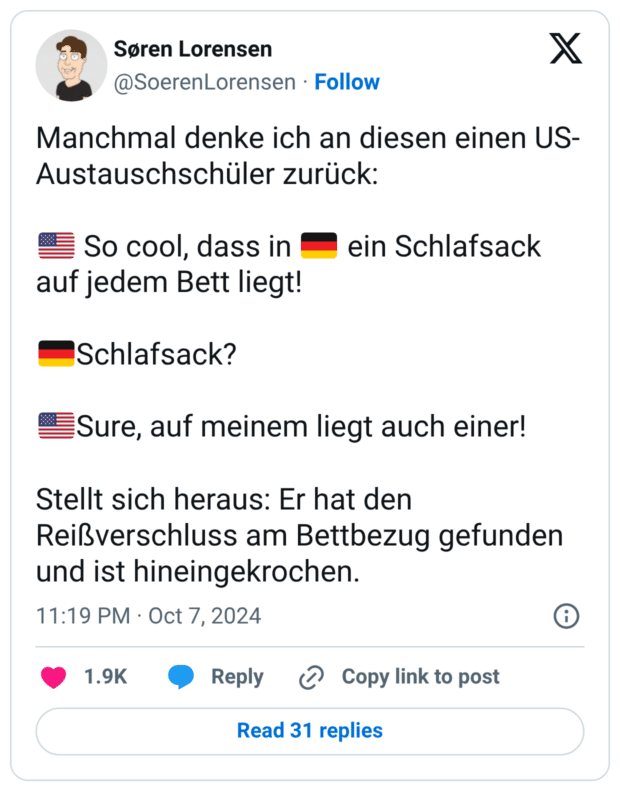 Manchmal denke ich an diesen einen US-Austauschschüler zurück: 🇺🇸 So cool, dass in 🇩🇪 ein Schlafsack auf jedem Bett liegt! 🇩🇪Schlafsack? 🇺🇸Sure, auf meinem liegt auch einer! Stellt sich heraus: Er hat den Reißverschluss am Bettbezug gefunden und ist hineingekrochen.
