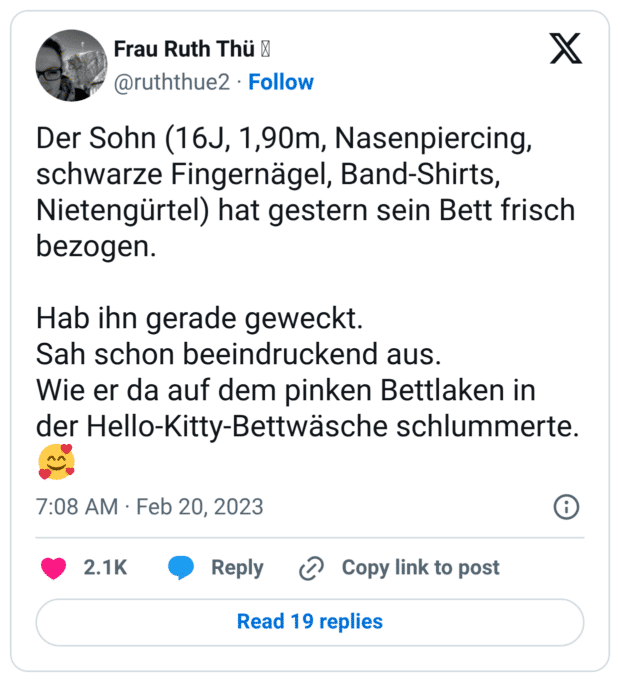 Der Sohn (16J, 1,90m, Nasenpiercing, schwarze Fingernägel, Band-Shirts, Nietengürtel) hat gestern sein Bett frisch bezogen. Hab ihn gerade geweckt. Sah schon beeindruckend aus. Wie er da auf dem pinken Bettlaken in der Hello-Kitty-Bettwäsche schlummerte. 🥰