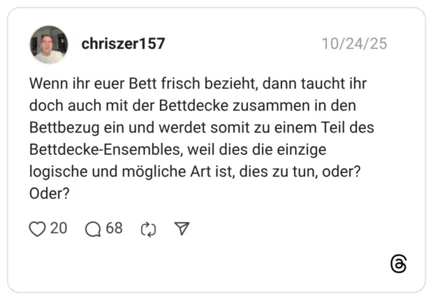 Wenn ihr euer Bett frisch bezieht, dann taucht ihr doch auch mit der Bettdecke zusammen in den Bettbezug ein und werdet somit zu einem Teil des Bettdecke-Ensembles, weil dies die einzige logische und mögliche Art ist, dies zu tun, oder? Oder?