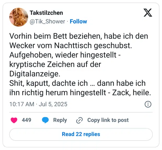 Vorhin beim Bett beziehen, habe ich den Wecker vom Nachttisch geschubst. Aufgehoben, wieder hingestellt - kryptische Zeichen auf der Digitalanzeige. Shit, kaputt, dachte ich … dann habe ich ihn richtig herum hingestellt - Zack, heile.