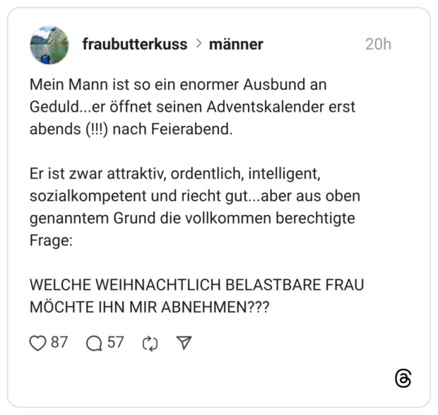 Mein Mann ist so ein enormer Ausbund an Geduld...er öffnet seinen Adventskalender erst abends (!!!) nach Feierabend. Er ist zwar attraktiv, ordentlich, intelligent, sozialkompetent und riecht gut... aber aus oben genanntem Grund die vollkommen berechtigte Frage: WELCHE WEIHNACHTLICH BELASTBARE FRAU MÖCHTE IHN MIR ABNEHMEN???