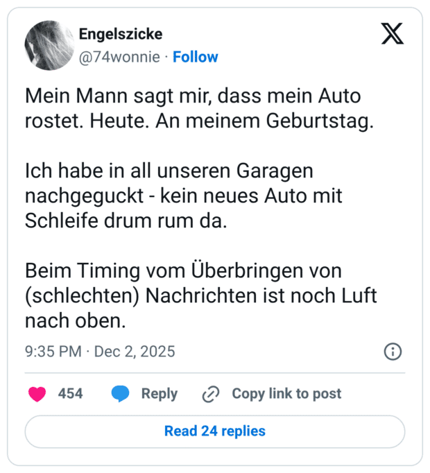 Mein Mann sagt mir, dass mein Auto rostet. Heute. An meinem Geburtstag. Ich habe in all unseren Garagen nachgeguckt - kein neues Auto mit Schleife drum rum da. Beim Timing vom Überbringen von (schlechten) Nachrichten ist noch Luft nach oben.