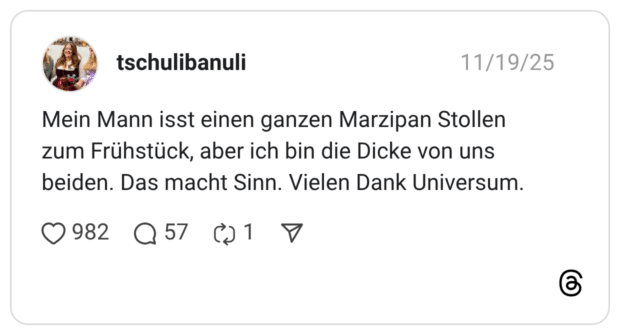 Mein Mann isst einen ganzen Marzipan Stollen zum Frühstück, aber ich bin die Dicke von uns beiden. Das macht Sinn. Vielen Dank Universum.