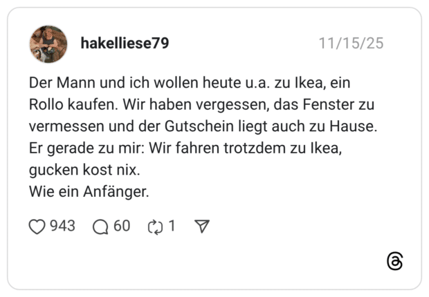 Der Mann und ich wollen heute u.a. zu Ikea, ein Rollo kaufen. Wir haben vergessen, das Fenster zu vermessen und der Gutschein liegt auch zu Hause. Er gerade zu mir: Wir fahren trotzdem zu Ikea, gucken kost nix. Wie ein Anfänger.