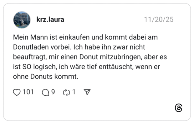 Mein Mann ist einkaufen und kommt dabei am Donutladen vorbei. Ich habe ihn zwar nicht beauftragt, mir einen Donut mitzubringen, aber es ist SO logisch, ich wäre tief enttäuscht, wenn er ohne Donuts kommt.