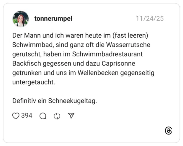 Der Mann und ich waren heute im (fast leeren) Schwimmbad, sind ganz oft die Wasserrutsche gerutscht, haben im Schwimmbadrestaurant Backfisch gegessen und dazu Caprisonne getrunken und uns im Wellenbecken gegenseitig untergetaucht. Definitiv ein Schneekugeltag.