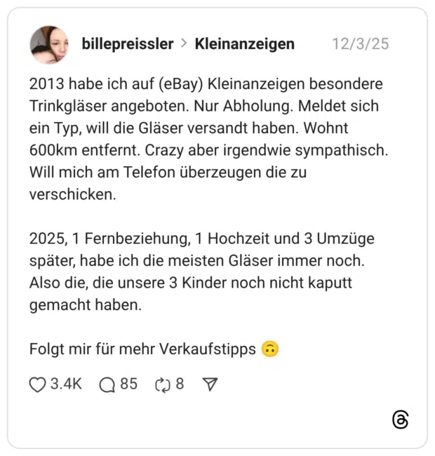 2013 habe ich auf (eBay) Kleinanzeigen besondere Trinkgläser angeboten. Nur Abholung. Meldet sich ein Typ, will die Gläser versandt haben. Wohnt 600km entfernt. Crazy aber irgendwie sympathisch. Will mich am Telefon überzeugen die zu verschicken. 2025, 1 Fernbeziehung, 1 Hochzeit und 3 Umzüge später, habe ich die meisten Gläser immer noch. Also die, die unsere 3 Kinder noch nicht kaputt gemacht haben. Folgt mir für mehr Verkaufstipps