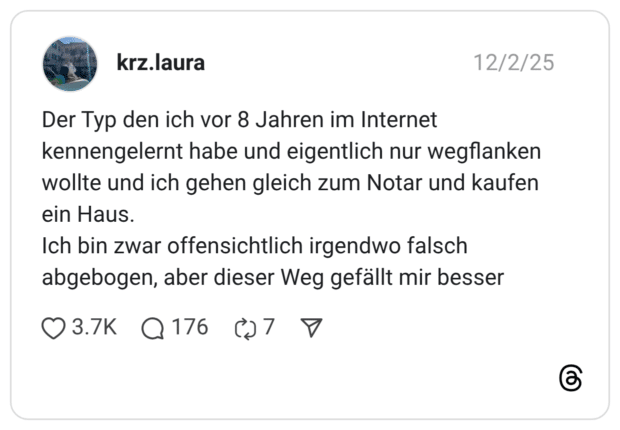 Der Typ den ich vor 8 Jahren im Internet kennengelernt habe und eigentlich nur wegflanken wollte und ich gehen gleich zum Notar und kaufen ein Haus. Ich bin zwar offensichtlich irgendwo falsch abgebogen, aber dieser Weg gefällt mir besser