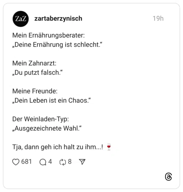 Ernährungsberater: „Deine Ernährung ist schlecht." Mein Zahnarzt: „Du putzt falsch." Meine Freunde: „Dein Leben ist ein Chaos." Der Weinladen-Typ: „Ausgezeichnete Wahl." Tja, dann geh ich halt zu ihm...!