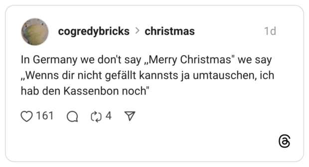 In Germany we don't say „Merry Christmas" we say „Wenns dir nicht gefällt kannsts ja umtauschen, ich hab den Kassenbon noch" 0