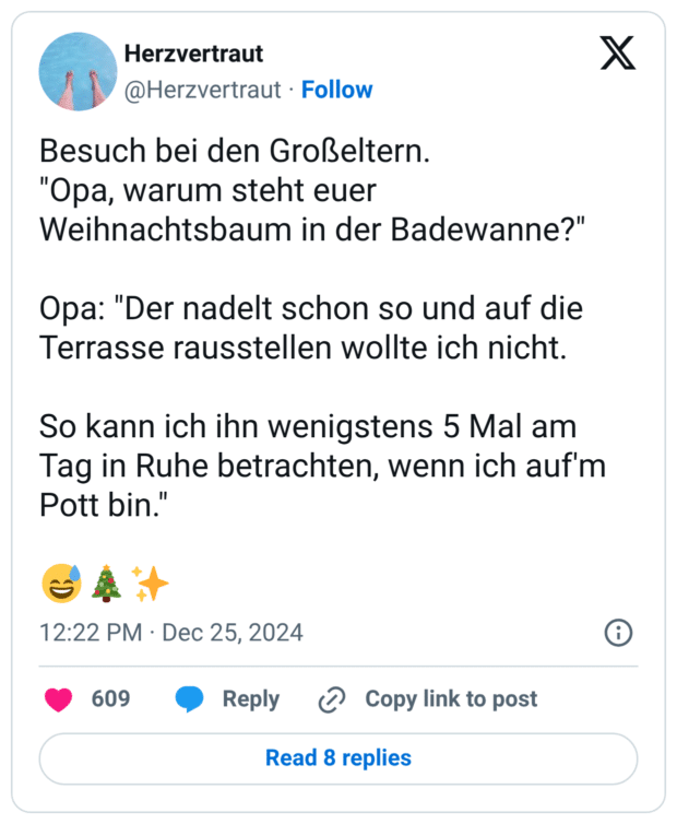 Besuch bei den Großeltern. "Opa, warum steht euer Weihnachtsbaum in der Badewanne?" Opa: "Der nadelt schon so und auf die Terrasse rausstellen wollte ich nicht. So kann ich ihn wenigstens 5 Mal am Tag in Ruhe betrachten, wenn ich auf'm Pott bin." 1