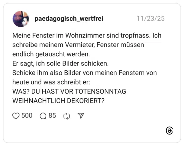 Meine Fenster im Wohnzimmer sind tropfnass. Ich schreibe meinem Vermieter, Fenster müssen endlich getauscht werden. Er sagt, ich solle Bilder schicken. Schicke ihm also Bilder von meinen Fenstern von heute und was schreibt er: WAS? DU HAST VOR TOTENSONNTAG WEIHNACHTLICH DEKORIERT?