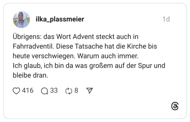 Übrigens: das Wort Advent steckt auch in Fahrradventil. Diese Tatsache hat die Kirche bis heute verschwiegen. Warum auch immer. Ich glaub, ich bin da was großem auf der Spur und bleibe dran.