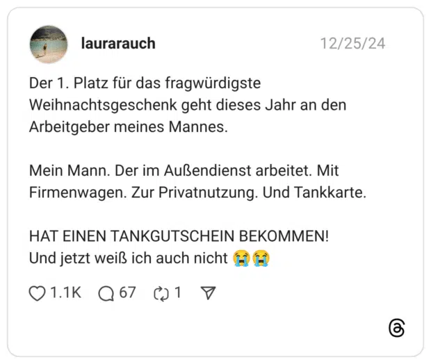 Der 1. Platz für das fragwürdigste Weihnachtsgeschenk geht dieses Jahr an den Arbeitgeber meines Mannes. Mein Mann. Der im Außendienst arbeitet. Mit Firmenwagen. Zur Privatnutzung. Und Tankkarte. HAT EINEN TANKGUTSCHEIN BEKOMMEN! Und jetzt weiß ich auch nicht