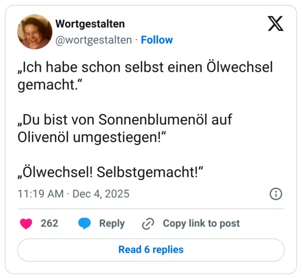 „Ich habe schon selbst einen Ölwechsel gemacht." „Du bist von Sonnenblumenöl auf Olivenöl umgestiegen!" „Ölwechsel! Selbstgemacht!"