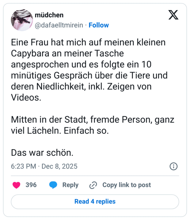 Eine Frau hat mich auf meinen kleinen Capybara an meiner Tasche angesprochen und es folgte ein 10 minütiges Gespräch über die Tiere und deren Niedlichkeit, inkl. Zeigen von Videos. Mitten in der Stadt, fremde Person, ganz viel Lächeln. Einfach so. Das war schön.