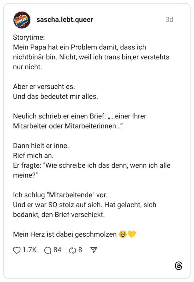 Storytime: Mein Papa hat ein Problem damit, dass ich nichtbinär bin. Nicht, weil ich trans bin,er verstehts nur nicht. Aber er versucht es. Und das bedeutet mir alles. Neulich schrieb er einen Brief: „…einer Ihrer Mitarbeiter oder Mitarbeiterinnen…“ Dann hielt er inne. Rief mich an. Er fragte: "Wie schreibe ich das denn, wenn ich alle meine?" Ich schlug "Mitarbeitende" vor. Und er war SO stolz auf sich. Hat gelacht, sich bedankt, den Brief verschickt. Mein Herz ist dabei geschmolzen 🥹💛