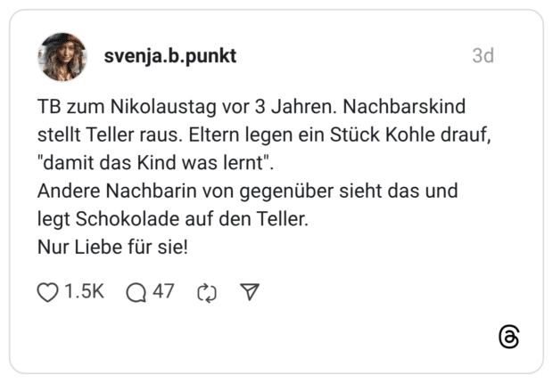 TB zum Nikolaustag vor 3 Jahren. Nachbarskind stellt Teller raus. Eltern legen ein Stück Kohle drauf, "damit das Kind was lernt". Andere Nachbarin von gegenüber sieht das und legt Schokolade auf den Teller. Nur Liebe für sie!