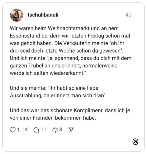 Wir waren beim Weihnachtsmarkt und an nem Essensstand bei dem wir letzten Freitag schon mal was geholt haben. Die Verkäuferin meinte "oh ihr drei seid doch letzte Woche schon da gewesen". Und ich meinte "ja, spannend, dass du dich mit dem ganzen Trubel an uns erinnert, normalerweise werde ich selten wiedererkannt." Und sie meinte: "ihr habt so eine liebe Ausstrahlung, da erinnert man sich dran" Und das war das schönste Kompliment, dass ich je von einer Fremden bekommen habe.