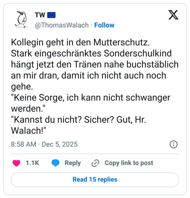 Kollegin geht in den Mutterschutz. Stark eingeschränktes Sonderschulkind hängt jetzt den Tränen nahe buchstäblich an mir dran, damit ich nicht auch noch gehe. "Keine Sorge, ich kann nicht schwanger werden." "Kannst du nicht? Sicher? Gut, Hr. Walach!"
