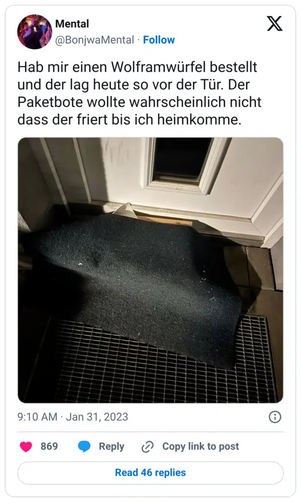 Hab mir einen Wolframwürfel bestellt und der lag heute so vor der Tür. Der Paketbote wollte wahrscheinlich nicht dass der friert bis ich heimkomme.