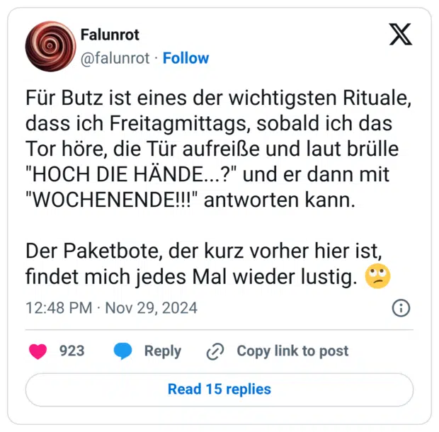 Für Butz ist eines der wichtigsten Rituale, dass ich Freitagmittags, sobald ich das Tor höre, die Tür aufreiße und laut brülle "HOCH DIE HÄNDE...?" und er dann mit "WOCHENENDE!!!" antworten kann. Der Paketbote, der kurz vorher hier ist, findet mich jedes Mal wieder lustig. 🙄