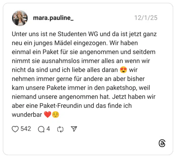 Unter uns ist ne Studenten WG und da ist jetzt ganz neu ein junges Mädel eingezogen. Wir haben einmal ein Paket für sie angenommen und seitdem nimmt sie ausnahmslos immer alles an wenn wir nicht da sind und ich liebe alles daran 😍 wir nehmen immer gerne für andere an aber bisher kam unsere Pakete immer in den paketshop, weil niemand unsere angenommen hat. Jetzt haben wir aber eine Paket-Freundin und das finde ich wunderbar ❤️☺️