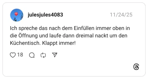 Ich spreche das nach dem Einfüllen immer oben in die Öffnung und laufe dann dreimal nackt um den Küchentisch. Klappt immer!