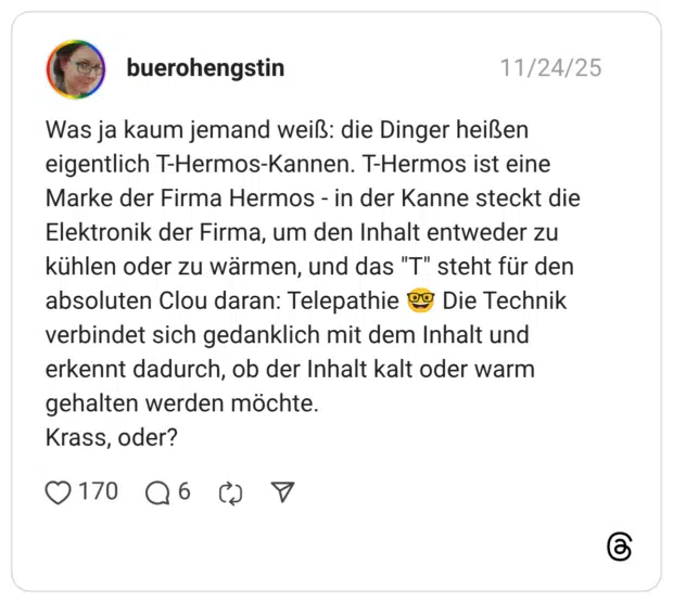 Was ja kaum jemand weiß: die Dinger heißen eigentlich T-Hermos-Kannen. T-Hermos ist eine Marke der Firma Hermos - in der Kanne steckt die Elektronik der Firma, um den Inhalt entweder zu kühlen oder zu wärmen, und das "T" steht für den absoluten Clou daran: Telepathie 🤓 Die Technik verbindet sich gedanklich mit dem Inhalt und erkennt dadurch, ob der Inhalt kalt oder warm gehalten werden möchte. Krass, oder?