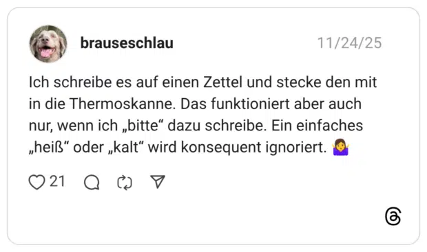 Ich schreibe es auf einen Zettel und stecke den mit in die Thermoskanne. Das funktioniert aber auch nur, wenn ich „bitte“ dazu schreibe. Ein einfaches „heiß“ oder „kalt“ wird konsequent ignoriert. 🤷‍♀️