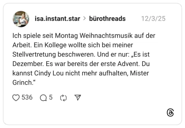 Ich spiele seit Montag Weihnachtsmusik auf der Arbeit. Ein Kollege wollte sich bei meiner Stellvertretung beschweren. Und er nur: „Es ist Dezember. Es war bereits der erste Advent. Du kannst Cindy Lou nicht mehr aufhalten, Mister Grinch."