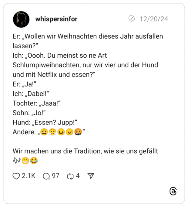 Er: „Wollen wir Weihnachten dieses Jahr ausfallen lassen?" Ich: ,Oooh. Du meinst so ne Art Schlumpiweihnachten, nur wir vier und der Hund und mit Netflix und essen?" Er: „Ja!" Ich: „Dabei!" Tochter: „Jaaa!" Sohn: „Jo!" Hund: „Essen? Jupp!" Andere: „ Wir machen uns die Tradition, wie sie uns gefällt