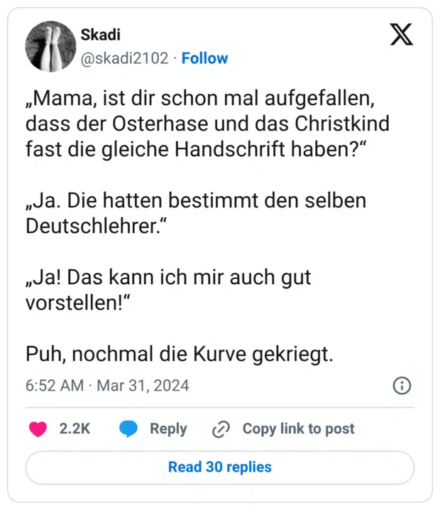 „Mama, ist dir schon mal aufgefallen, dass der Osterhase und das Christkind fast die gleiche Handschrift haben?“ „Ja. Die hatten bestimmt den selben Deutschlehrer.“ „Ja! Das kann ich mir auch gut vorstellen!“ Puh, nochmal die Kurve gekriegt