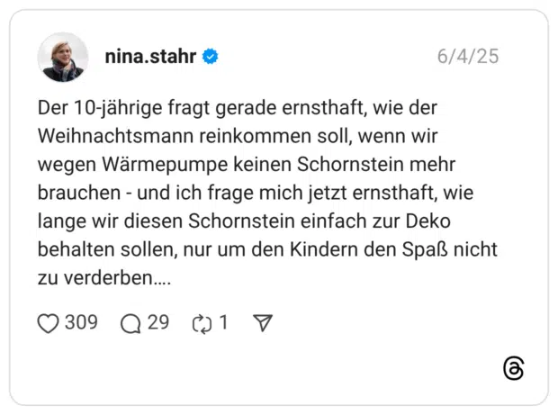 Der 10-jährige fragt gerade ernsthaft, wie der Weihnachtsmann reinkommen soll, wenn wir wegen Wärmepumpe keinen Schornstein mehr brauchen - und ich frage mich jetzt ernsthaft, wie lange wir diesen Schornstein einfach zur Deko behalten sollen, nur um den Kindern den Spaß nicht zu verderben….