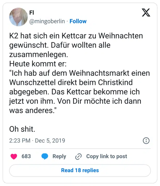 K2 hat sich ein Kettcar zu Weihnachten gewünscht. Dafür wollten alle zusammenlegen. Heute kommt er: "Ich hab auf dem Weihnachtsmarkt einen Wunschzettel direkt beim Christkind abgegeben. Das Kettcar bekomme ich jetzt von ihm. Von Dir möchte ich dann was anderes." Oh shit.