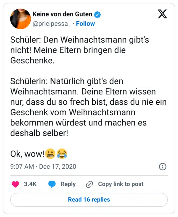 Schüler: Den Weihnachtsmann gibt's nicht! Meine Eltern bringen die Geschenke. Schülerin: Natürlich gibt's den Weihnachtsmann. Deine Eltern wissen nur, dass du so frech bist, dass du nie ein Geschenk vom Weihnachtsmann bekommen würdest und machen es deshalb selber! Ok, wow!😬😂