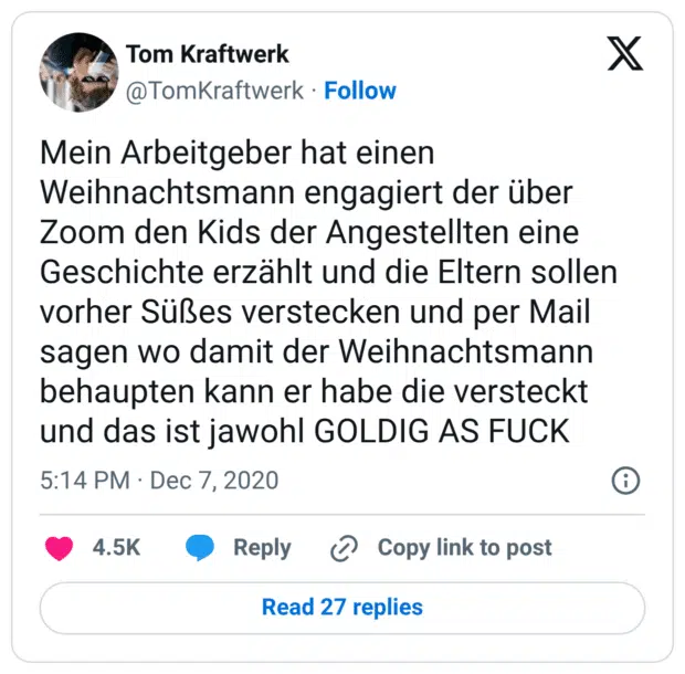 Mein Arbeitgeber hat einen Weihnachtsmann engagiert der über Zoom den Kids der Angestellten eine Geschichte erzählt und die Eltern sollen vorher Süßes verstecken und per Mail sagen wo damit der Weihnachtsmann behaupten kann er habe die versteckt und das ist jawohl GOLDIG AS FUCK