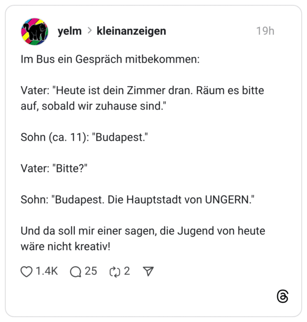 Im Bus ein Gespräch mitbekommen: Vater: "Heute ist dein Zimmer dran. Räum es bitte auf, sobald wir zuhause sind." Sohn (ca. 11): "Budapest." Vater: "Bitte?" Sohn: "Budapest. Die Hauptstadt von UNGERN." Und da soll mir einer sagen, die Jugend von heute wäre nicht kreativ!