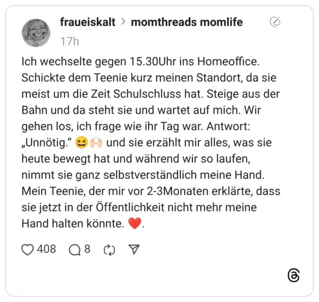 Ich wechselte gegen 15.30Uhr ins Homeoffice. Schickte dem Teenie kurz meinen Standort, da sie meist um die Zeit Schulschluss hat. Steige aus der Bahn und da steht sie und wartet auf mich. Wir gehen los, ich frage wie ihr Tag war. Antwort: „Unnötig.“ 😆🙌🏻 und sie erzählt mir alles, was sie heute bewegt hat und während wir so laufen, nimmt sie ganz selbstverständlich meine Hand. Mein Teenie, der mir vor 2-3Monaten erklärte, dass sie jetzt in der Öffentlichkeit nicht mehr meine Hand halten könnte. ❤️.