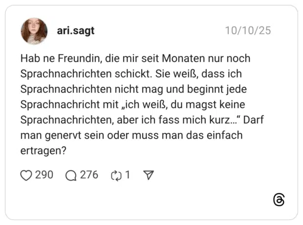 Hab ne Freundin, die mir seit Monaten nur noch Sprachnachrichten schickt. Sie weiß, dass ich Sprachnachrichten nicht mag und beginnt jede Sprachnachricht mit „ich weiß, du magst keine Sprachnachrichten, aber ich fass mich kurz…“ Darf man genervt sein oder muss man das einfach ertragen?